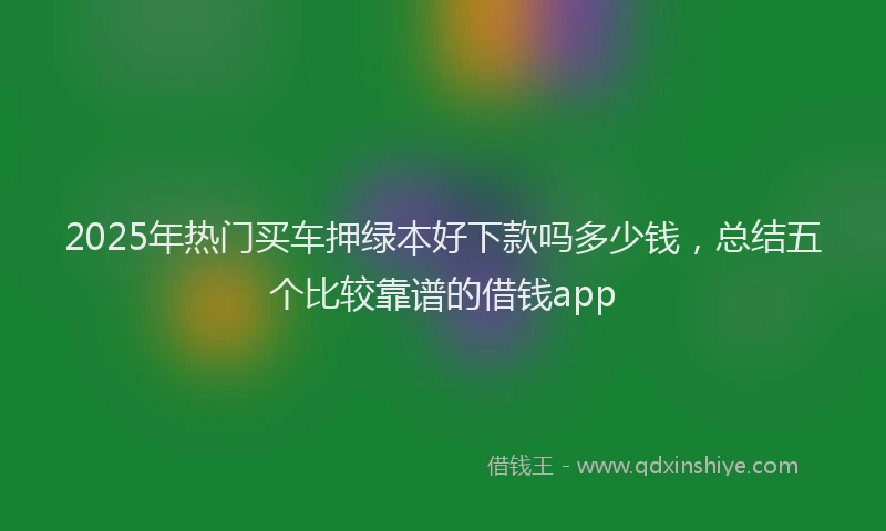 2025年热门买车押绿本好下款吗多少钱，总结五个比较靠谱的借钱app
