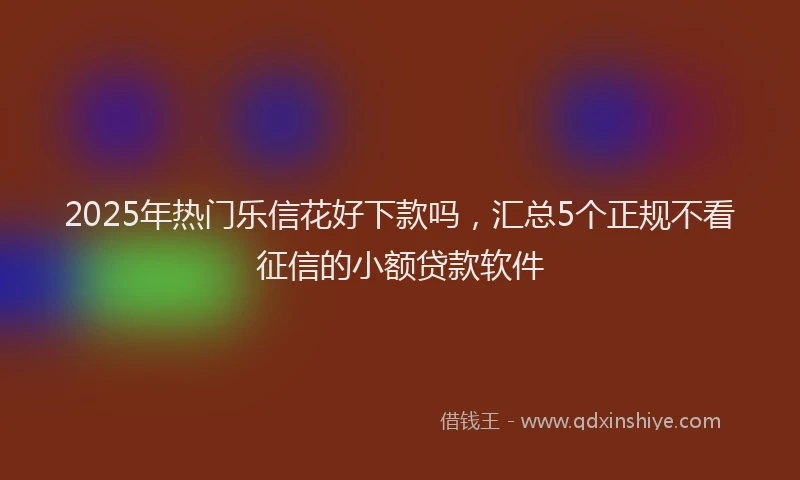 2025年热门乐信花好下款吗，汇总5个正规不看征信的小额贷款软件