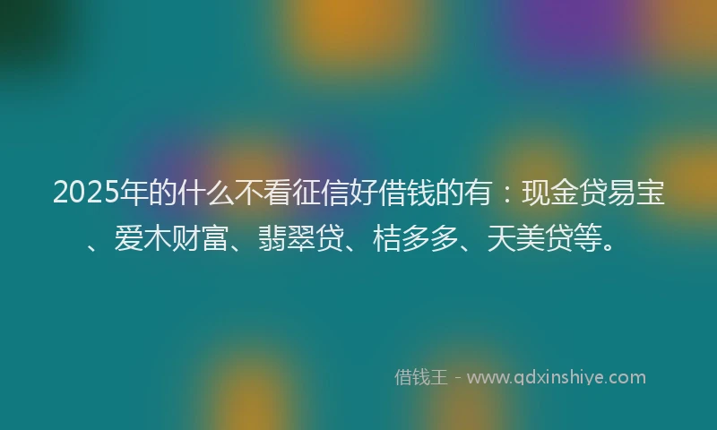 2025年的什么不看征信好借钱的有：现金贷易宝、爱木财富、翡翠贷、桔多多、天美贷等。