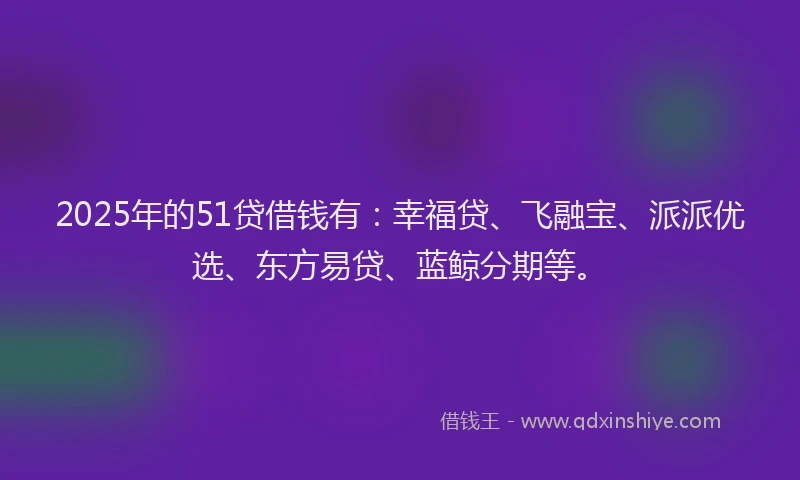 2025年的51贷借钱有：幸福贷、飞融宝、派派优选、东方易贷、蓝鲸分期等。