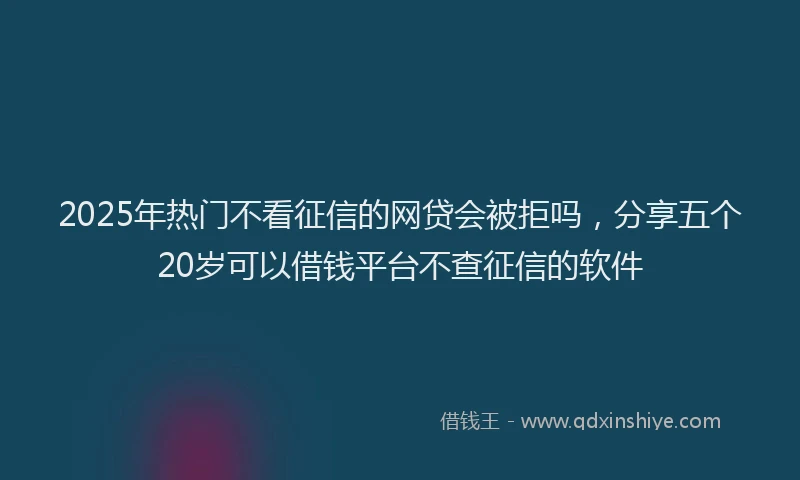 2025年热门不看征信的网贷会被拒吗，分享五个20岁可以借钱平台不查征信的软件