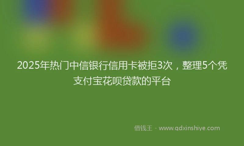 2025年热门中信银行信用卡被拒3次，整理5个凭支付宝花呗贷款的平台