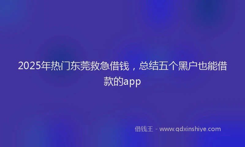 2025年热门东莞救急借钱，总结五个黑户也能借款的app