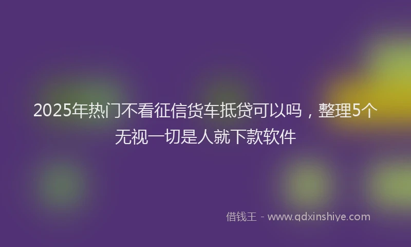 2025年热门不看征信货车抵贷可以吗，整理5个无视一切是人就下款软件
