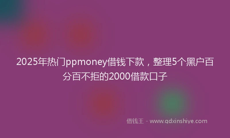 2025年热门ppmoney借钱下款，整理5个黑户百分百不拒的2000借款口子