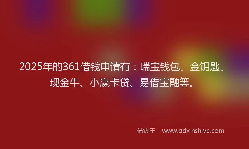 2025年的361借钱申请有：瑞宝钱包、金钥匙、现金牛、小赢卡贷、易借宝融等。