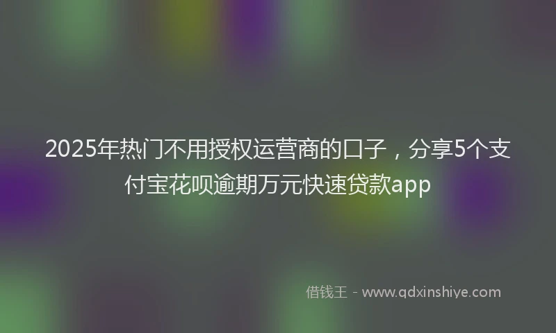 2025年热门不用授权运营商的口子，分享5个支付宝花呗逾期万元快速贷款app