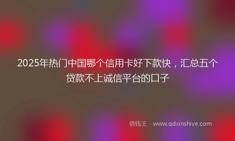 2025年热门中国哪个信用卡好下款快，汇总五个贷款不上诚信平台的口子