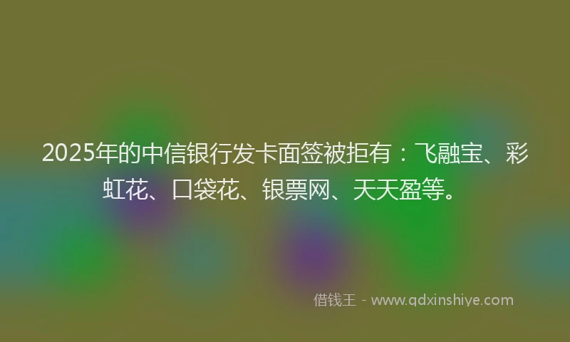 2025年的中信银行发卡面签被拒有：飞融宝、彩虹花、口袋花、银票网、天天盈等。