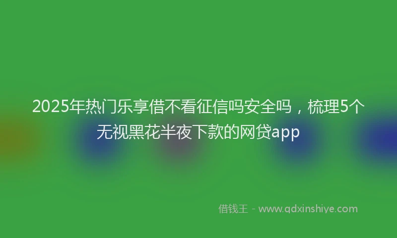 2025年热门乐享借不看征信吗安全吗，梳理5个无视黑花半夜下款的网贷app