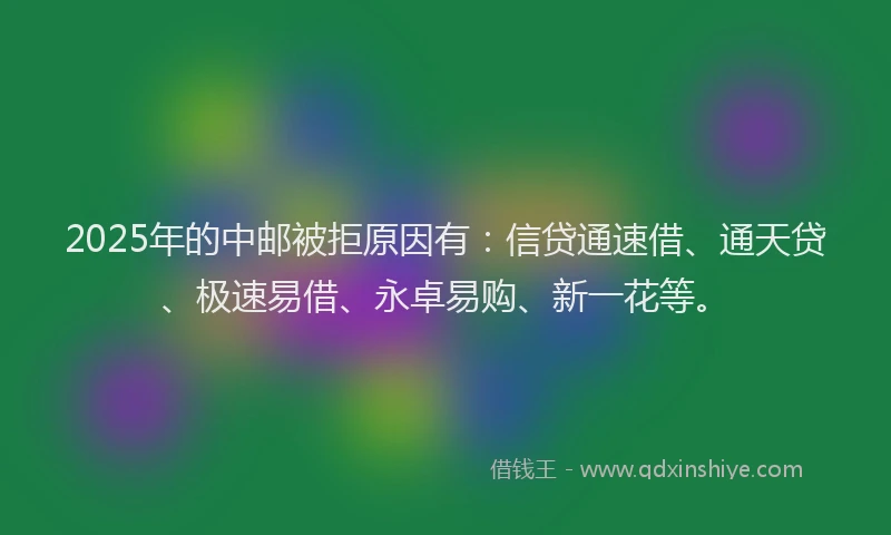 2025年的中邮被拒原因有：信贷通速借、通天贷、极速易借、永卓易购、新一花等。