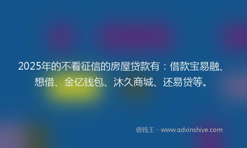 2025年的不看征信的房屋贷款有：借款宝易融、想借、金亿钱包、沐久商城、还易贷等。