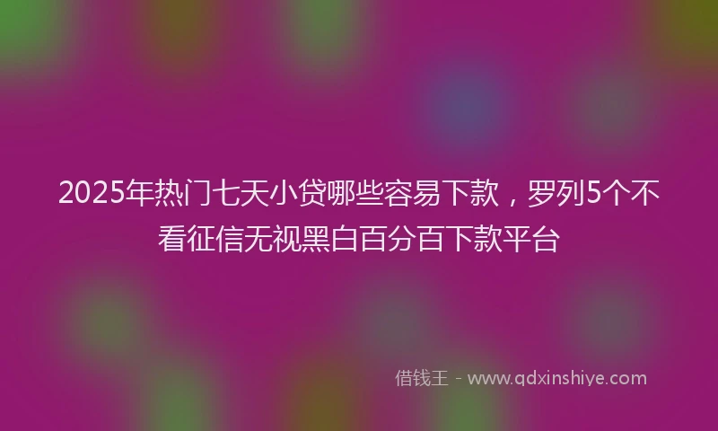 2025年热门七天小贷哪些容易下款，罗列5个不看征信无视黑白百分百下款平台