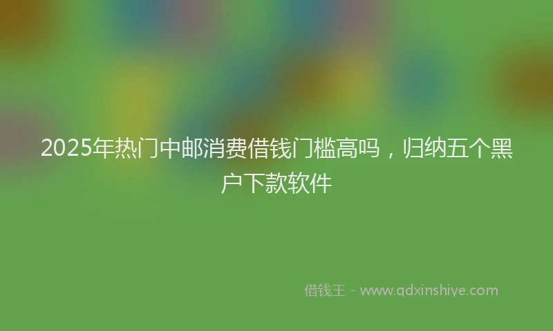 2025年热门中邮消费借钱门槛高吗，归纳五个黑户下款软件