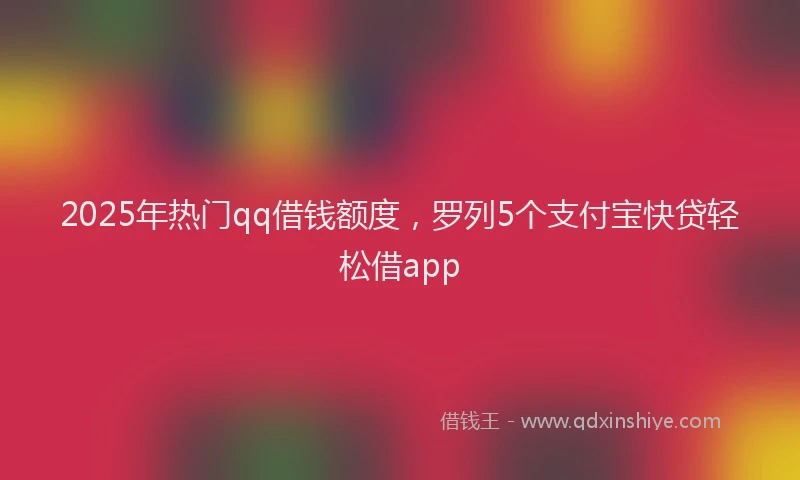 2025年热门qq借钱额度，罗列5个支付宝快贷轻松借app