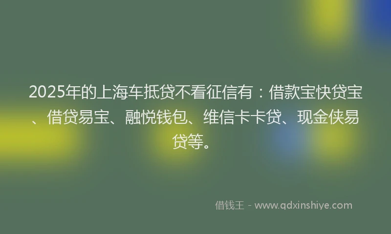 2025年的上海车抵贷不看征信有：借款宝快贷宝、借贷易宝、融悦钱包、维信卡卡贷、现金侠易贷等。