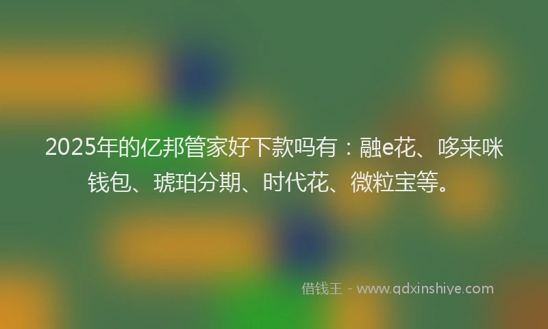 2025年的亿邦管家好下款吗有：融e花、哆来咪钱包、琥珀分期、时代花、微粒宝等。