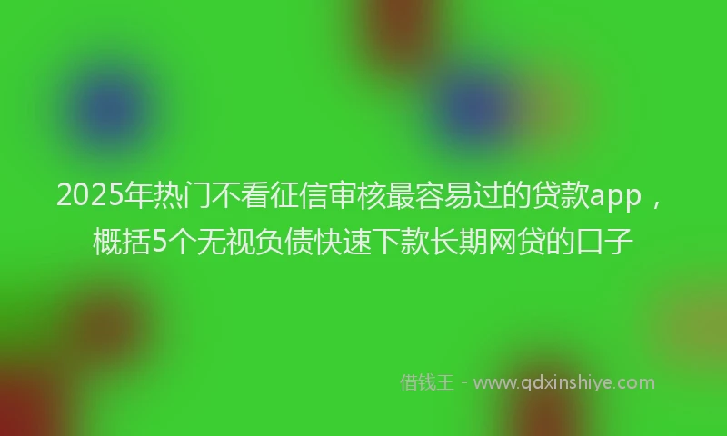 2025年热门不看征信审核最容易过的贷款app，概括5个无视负债快速下款长期网贷的口子