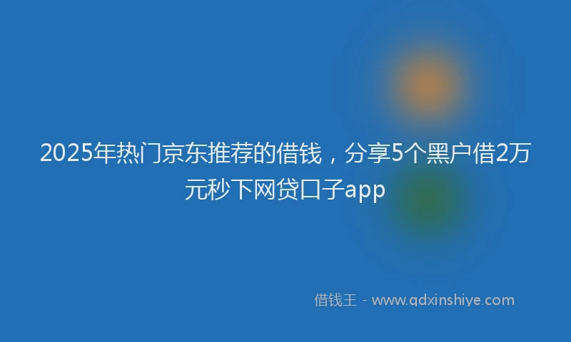 2025年热门京东推荐的借钱，分享5个黑户借2万元秒下网贷口子app