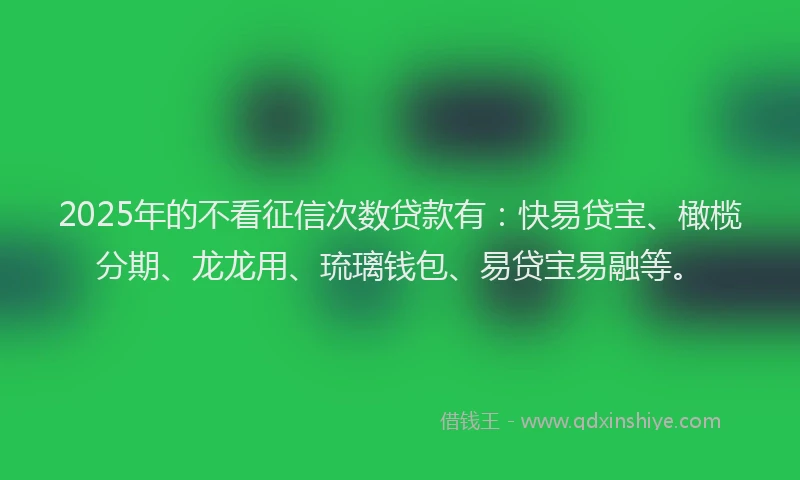 2025年的不看征信次数贷款有：快易贷宝、橄榄分期、龙龙用、琉璃钱包、易贷宝易融等。
