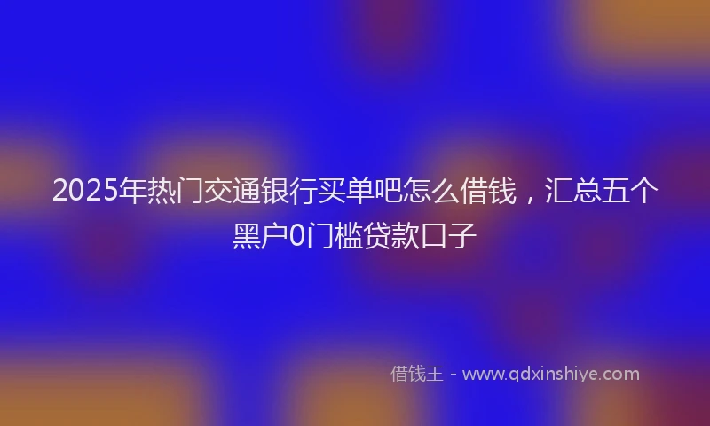 2025年热门交通银行买单吧怎么借钱，汇总五个黑户0门槛贷款口子