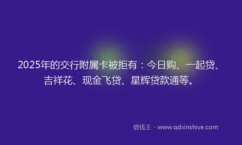 2025年的交行附属卡被拒有：今日购、一起贷、吉祥花、现金飞贷、星辉贷款通等。