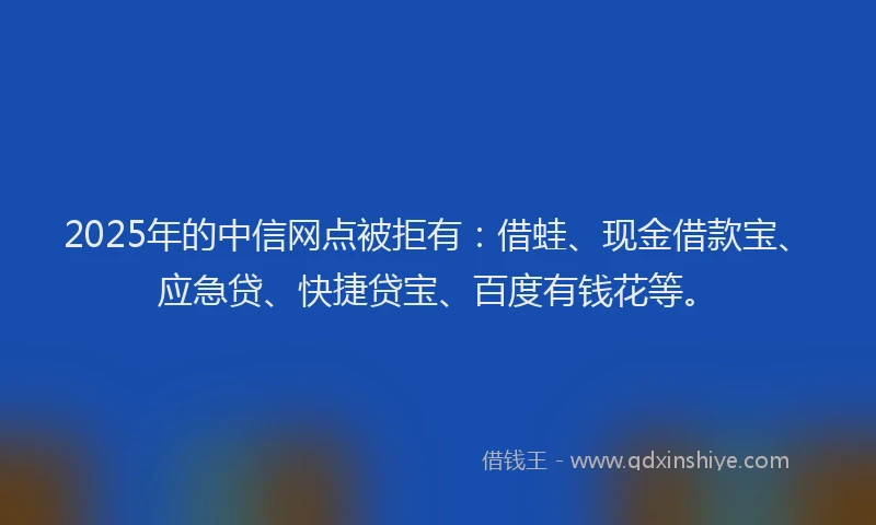 2025年的中信网点被拒有：借蛙、现金借款宝、应急贷、快捷贷宝、百度有钱花等。