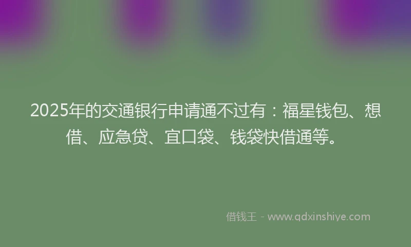 2025年的交通银行申请通不过有：福星钱包、想借、应急贷、宜口袋、钱袋快借通等。