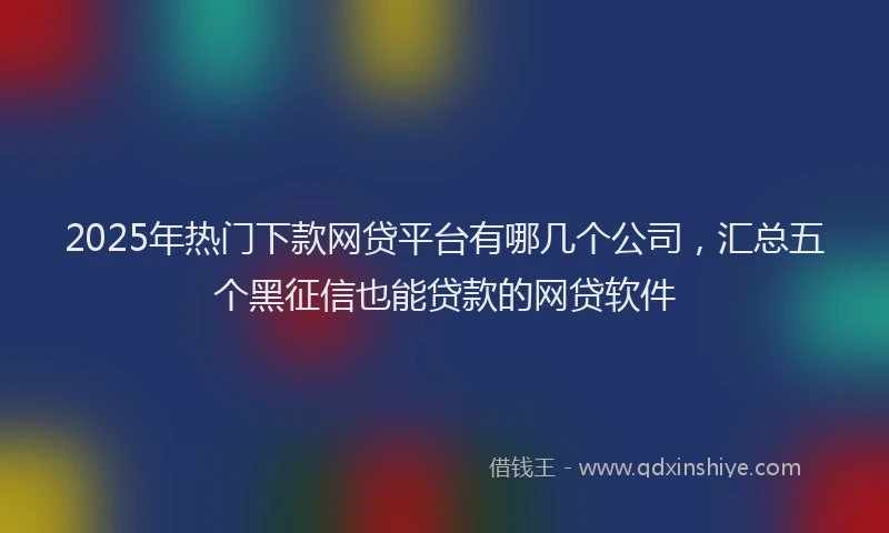2025年热门下款网贷平台有哪几个公司，汇总五个黑征信也能贷款的网贷软件