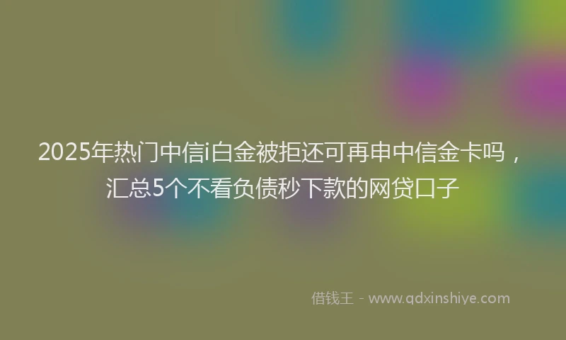 2025年热门中信i白金被拒还可再申中信金卡吗，汇总5个不看负债秒下款的网贷口子