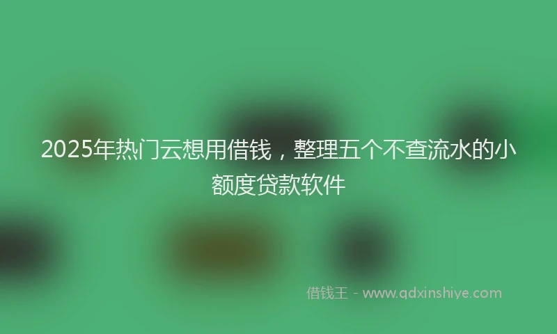2025年热门云想用借钱，整理五个不查流水的小额度贷款软件