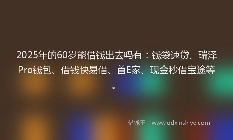 2025年的60岁能借钱出去吗有：钱袋速贷、瑞泽Pro钱包、借钱快易借、首E家、现金秒借宝途等。
