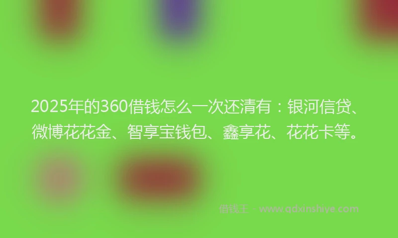 2025年的360借钱怎么一次还清有：银河信贷、微博花花金、智享宝钱包、鑫享花、花花卡等。