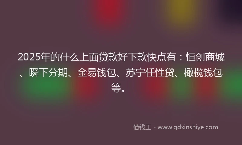 2025年的什么上面贷款好下款快点有：恒创商城、瞬下分期、金易钱包、苏宁任性贷、橄榄钱包等。