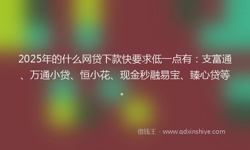 2025年的什么网贷下款快要求低一点有：支富通、万通小贷、恒小花、现金秒融易宝、臻心贷等。
