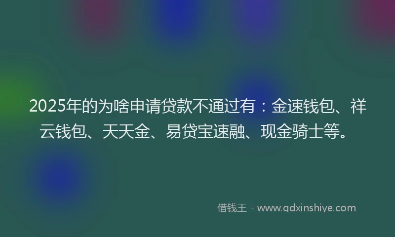 2025年的为啥申请贷款不通过有：金速钱包、祥云钱包、天天金、易贷宝速融、现金骑士等。
