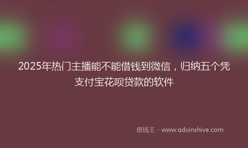 2025年热门主播能不能借钱到微信，归纳五个凭支付宝花呗贷款的软件
