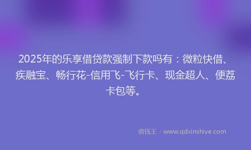 2025年的乐享借贷款强制下款吗有：微粒快借、疾融宝、畅行花-信用飞-飞行卡、现金超人、便荔卡包等。