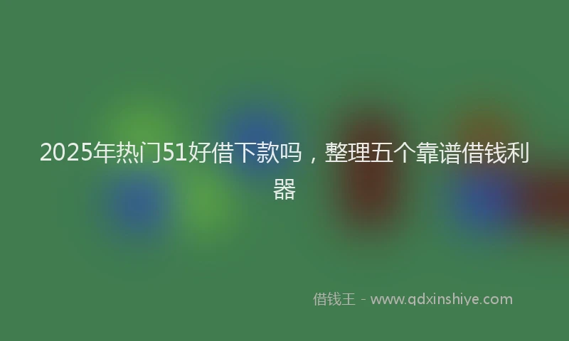2025年热门51好借下款吗，整理五个靠谱借钱利器
