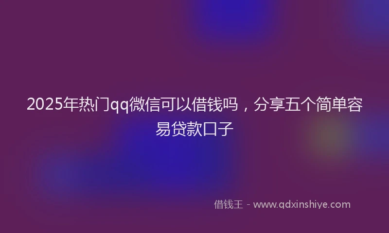 2025年热门qq微信可以借钱吗，分享五个简单容易贷款口子