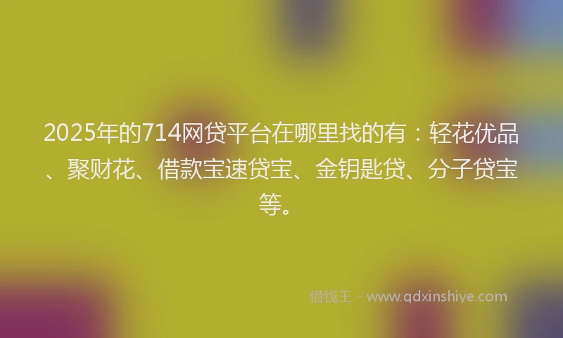 2025年的714网贷平台在哪里找的有：轻花优品、聚财花、借款宝速贷宝、金钥匙贷、分子贷宝等。