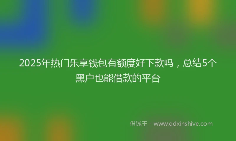 2025年热门乐享钱包有额度好下款吗，总结5个黑户也能借款的平台