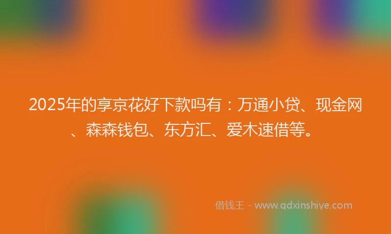 2025年的享京花好下款吗有：万通小贷、现金网、森森钱包、东方汇、爱木速借等。