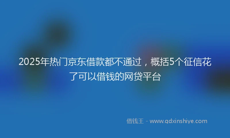 2025年热门京东借款都不通过，概括5个征信花了可以借钱的网贷平台