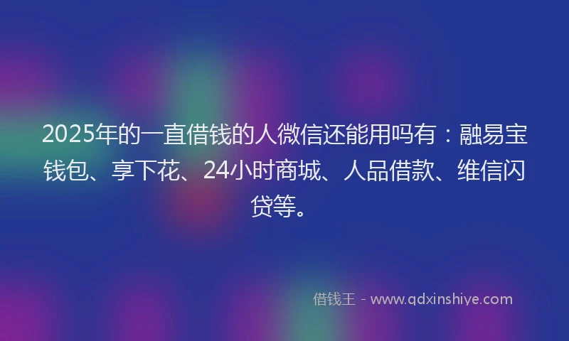 2025年的一直借钱的人微信还能用吗有：融易宝钱包、享下花、24小时商城、人品借款、维信闪贷等。