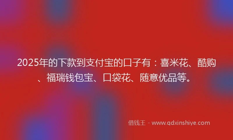 2025年的下款到支付宝的口子有：喜米花、酷购、福瑞钱包宝、口袋花、随意优品等。