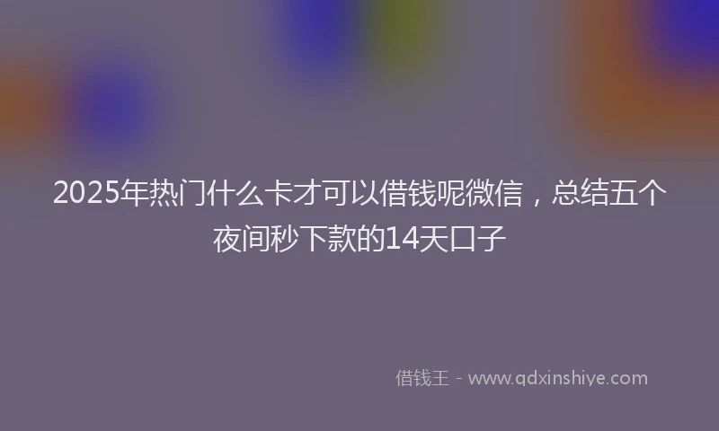 2025年热门什么卡才可以借钱呢微信，总结五个夜间秒下款的14天口子