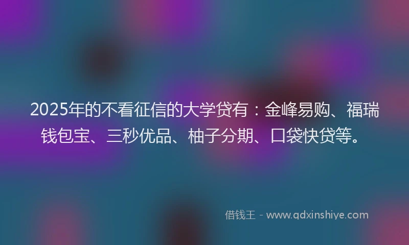 2025年的不看征信的大学贷有：金峰易购、福瑞钱包宝、三秒优品、柚子分期、口袋快贷等。