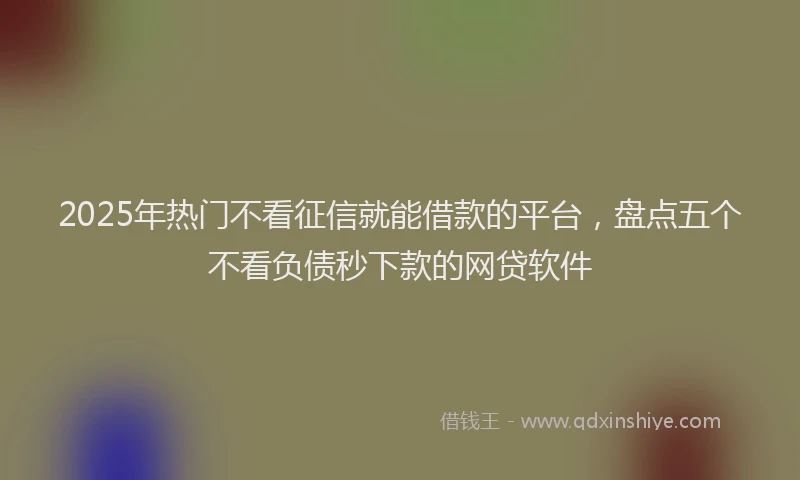 2025年热门不看征信就能借款的平台，盘点五个不看负债秒下款的网贷软件