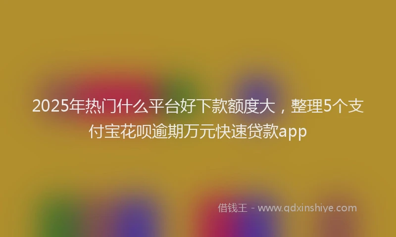 2025年热门什么平台好下款额度大，整理5个支付宝花呗逾期万元快速贷款app